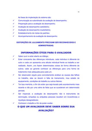 16


     As fases de implantação do sistema são:
‚    Comunicação ao subordinado da avaliação de desempenho;
‚    Preparação para a avaliação de desempenho;
‚    Avaliação de desempenho satisfatório;
‚    Avaliação de desempenho insatisfatório;
‚    Estabelecimento de metas de padrões;
‚    Acompanhamento da avaliação de desempenho.


    DISTORÇÕES DE JULGAMENTO PRECISAM SER RECONHECIDOS E
                              ADMINISTRADAS.
        ¤ ˆ ” Atgq “ q ˆ •gq œ §¡  ŸË£  †ƒq  ¤ i9® ¡
              q¡         q¤ £ ¥ã ¨¬               ˆ˜
‚    Saber ouvir e estar aberto ao diálogo;
‚    Estar consciente das diferenças individuais, cada individuo é diferente do
     outro e cada um apresenta uma atitude individual frente ao trabalho a ser
     realizado. Assim, uns fazem determinadas coisas de forma diferente de
     outros; cabe ao gerente conhecer as diferenças para uma forma de
     tratamento mais adequada para cada um.
‚    Ser observador arguto para concretamente analisar as causas das falhas
     no trabalho, elas se devem à falta de treinamento, mau estado de
     equipamento, condições de trabalho ou outros fatores;
‚    Ter boa memória, a fim de evitar que seja levado pelo acontecimento mais
     recente e não por uma série de fatos que se sucederam em determinado
     período;
‚    Ser imparcial, a avaliação de desempenho não é instrumento de
     dominação, simpatias ou antipatias pessoais resultam em incoerências e
     injustiças desagradáveis;
‚    €x£  ¤ ˆ Ý¤  ‡£  “  ” ¤ ˆ ” utgq “ q  Î  Î ä ˆ
     qÎ        £     q               q¡ 
     Conhecer o trabalho a fim de poder avaliar.
                   2ˆ ‡eAtgq q
                       â ­ ¬ q¡  “
 