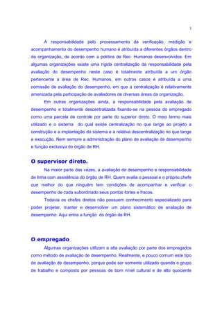 3


      A responsabilidade pelo processamento da verificação, medição e
acompanhamento do desempenho humano é atribuída a diferentes órgãos dentro
da organização, de acordo com a política de Rec. Humanos desenvolvidos. Em
algumas organizações existe uma rígida centralização da responsabilidade pela
avaliação do desempenho neste caso é totalmente atribuída a um órgão
pertencente a área de Rec. Humanos, em outros casos é atribuída a uma
comissão de avaliação do desempenho, em que a centralização é relativamente
amenizada pela participação de avaliadores de diversas áreas da organização.
      Em outras organizações ainda, a responsabilidade pela avaliação de
desempenho e totalmente descentralizada fixando-se na pessoa do empregado
como uma parcela de controle por parte do superior direto. O meio termo mais
utilizado e o sistema   do qual existe centralização no que tange ao projeto a
construção e a implantação do sistema e a relativa descentralização no que tange
a execução. Nem sempre a administração do plano de avaliação de desempenho
e função exclusiva do órgão de RH.
 QiEgf”Q’c™‰•—•w’t‰ ˆ
j dh “ ˜ e ” d ˜ –” “ ‘ 
      Na maior parte das vezes, a avaliação do desempenho e responsabilidade
de linha com assistência do órgão de RH. Quem avalia o pessoal e o próprio chefe
que melhor do que ninguém tem condições de acompanhar e verificar o
desempenho de cada subordinado seus pontos fortes e fracos.
      Todavia os chefes diretos não possuem conhecimento especializado para
poder projetar, manter e desenvolver um plano sistemático de avaliação de
desempenho. Aqui entra a função do órgão de RH.


 py§Pm§l‡“ ˆ
d e o n “” ‘ k
      Algumas organizações utilizam a alta avaliação por parte dos empregados
como método de avaliação de desempenho. Realmente, e pouco comum este tipo
de avaliação de desempenho, porque pode ser somente utilizado quando o grupo
de trabalho e composto por pessoas de bom nível cultural e de alto quociente
 