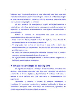 4


intelectual alem de equilíbrio emocional e de capacidade para fazer uma auto
avaliação destituída de subjetivismo e distorções pessoais. E um tipo de avaliação
de desempenho aplicável com relativo sucesso ao pessoal de nível universitário
que ocupa elevadas posições na empresa.
      Na auto avaliação de desempenho o próprio empregado preenche o
questionário e submete-o, posteriormente a seu superior e, juntos, analisam os
resultados, as providências a serem tomadas e os objetivos de desempenho a
serem atingidos.
      Todavia      a   avaliação   de   desempenho   não   pode    ser   exclusiva
responsabilidade do próprio indivíduo porque:
1. Pode haver uma heterogeneidade incrível de objetivos, com a fixação de

  padrões individuais de comportamento profissional;
2. Os empregados nem sempre tem condições de auto avaliar-se dentro dos

  requisitos estabelecidos pelo sistema., o que provocaria distorções e perda de
  precisão dos mesmos;
3. Os pontos de vista dos empregados dificilmente coincidem com os de seus

  superiores a cerca da avaliação de seu desempenho;
4. Os objetivos do desempenho podem tornar-se demasiadamente por pessoais e

  individuais, subjetivos e personalizados.
§z•wl•c£§pHPtPsof˜pyv§H£cts‰l’d r q
dyx“‘ k“‰“e “e duw vo–o “e du‰ ˜ k
      Em algumas organizações a avaliação de desempenho é atribuída a uma
comissão especialmente designada para este fim e constituída de elementos
pertencentes a diversos órgãos ou departamentos. A avaliação neste caso, é
coletiva, e cada membro terá igual participação e responsabilidade nos
julgamentos.
      Geralmente, a comissão é formada de membros permanentes e
transitórios. Os membros permanentes e estáveis participarão de todas as
avaliações e seu papel será a manutenção do equilíbrio dos julgamentos, do
atendimento aos padrões e da constância ao sistema.
 