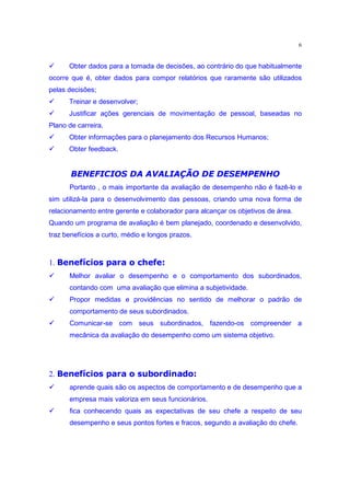 6

‚      Obter dados para a tomada de decisões, ao contrário do que habitualmente
ocorre que é, obter dados para compor relatórios que raramente são utilizados
pelas decisões;
‚      Treinar e desenvolver;
‚      Justificar ações gerenciais de movimentação de pessoal, baseadas no
Plano de carreira.
‚      Obter informações para o planejamento dos Recursos Humanos;
‚      Obter feedback.

         29§QT£xw9bF C€CA79tT4 }|§q~§9£$„
        ) V U 3 S R 3 I 3 F 3 ) DB 4@8 45 4 F I )@ @p 3 U 3
       Portanto , o mais importante da avaliação de desempenho não é fazê-lo e
sim utilizá-la para o desenvolvimento das pessoas, criando uma nova forma de
relacionamento entre gerente e colaborador para alcançar os objetivos de área.
Quando um programa de avaliação é bem planejado, coordenado e desenvolvido,
traz benefícios a curto, médio e longos prazos.

       ’…7§y r bgpw(•„d˜ r gE£•“
      † “‚ “ d o” o ‘ ‰ ƒ‚ “ x
 ‚
1.
       Melhor avaliar o desempenho e o comportamento dos subordinados,
       contando com uma avaliação que elimina a subjetividade.
‚      Propor medidas e providências no sentido de melhorar o padrão de
       comportamento de seus subordinados.
‚      Comunicar-se com seus subordinados, fazendo-os compreender a
       mecânica da avaliação do desempenho como um sistema objetivo.


       €•P§fx‰g‰w’7‡bgpw(•„d˜ r gE£•“
      † d e o ˜ e” d ˆ  ‰ d o” o ‘ ‰ ƒ‚ “ x
 ‚
2.
       aprende quais são os aspectos de comportamento e de desempenho que a
       empresa mais valoriza em seus funcionários.
‚      fica conhecendo quais as expectativas de seu chefe a respeito de seu
       desempenho e seus pontos fortes e fracos, segundo a avaliação do chefe.
 