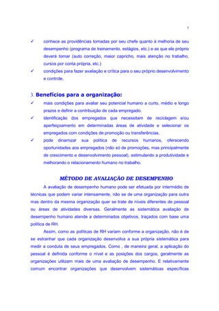 7

‚      conhece as providências tomadas por seu chefe quanto à melhoria de seu
       desempenho (programa de treinamento, estágios, etc.) e as que ele próprio
       deverá tomar (auto correção, maior capricho, mais atenção no trabalho,
       cursos por conta própria, etc.)
‚      condições para fazer avaliação e crítica para o seu próprio desenvolvimento
       e controle.
       €PtPtŒ‹’•pmzŠbgpw(•„d˜ r gE£•“
      † d uw o ˜ x o n” d o o” o ‘ ‰ ƒ‚ “ x
 ‚
3.
       mais condições para avaliar seu potencial humano a curto, médio e longo
       prazos e definir a contribuição de cada empregado.
‚      identificação dos empregados que necessitam de reciclagem e/ou
       aperfeiçoamento em determinadas áreas de atividade e selecionar os
       empregados com condições de promoção ou transferências.
‚      pode   dinamizar    sua   política   de   recursos   humanos,   oferecendo
       oportunidades aos empregados (não só de promoções, mas principalmente
       de crescimento e desenvolvimento pessoal), estimulando a produtividade e
       melhorando o relacionamento humano no trabalho.


                  MÉTODO DE AVALIAÇÃO DE DESEMPENHO
       A avaliação de desempenho humano pode ser efetuada por intermédio de
técnicas que podem variar intensamente, não se de uma organização para outra
mas dentro da mesma organização quer se trate de níveis diferentes de pessoal
ou áreas de atividades diversas. Geralmente as sistemática avaliação de
desempenho humano atende a determinados objetivos, traçados com base uma
política de RH.
       Assim, como as políticas de RH variam conforme a organização, não é de
se estranhar que cada organização desenvolva a sua própria sistemática para
medir a conduta de seus empregados. Como , de maneira geral, a aplicação do
pessoal é definida conforme o nível e as posições dos cargos, geralmente as
organizações utilizam mais de uma avaliação de desempenho. E relativamente
comum encontrar organizações que desenvolvem sistemáticas específicas
 