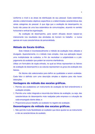 8


conforme o nível e as áreas de distribuição de seu pessoal. Cada sistemática
atende a determinados objetivos específicos e a determinadas características das
várias categorias de pessoal. A que diga que a avaliação de desempenho no
fundo não passa de uma boa sistemática de comunicações, atuando no sentido
horizontal e vertical da organização.
       As avaliação de desempenho, para serem eficazes devem basear-se
inteiramente nos resultados das atividades do homem no trabalho          e nunca
apenas em suas características de personalidade.
 ’o r ¨EgG‡„ozo r E¢§H•£ih 
j ˜‚ ’” ‘ v ‰  o e d e d Ž
       Este método é incontestavelmente o método de avaliação mais utilizado e
divulgado. Aparentemente, é o método mais simples, mas sua aplicação requer
uma multiplicidade de cuidados, a fim de neutralizar a subjetividade e o pré-
julgamento do avaliador que podem ter enorme interferência.
Utiliza um formulário de dupla entrada, no qual as linhas representam os fatores
de avaliação de desempenho e as colunas representam os graus de avaliação dos
fatores.
       Os fatores são selecionados para definir as qualidades a serem avaliadas.
Cada fator é definido com uma descrição simples e objetiva para não haver
 E£o r Avm’X‡„ozo r £X£•‡‡§ih Ž ¢‡Xp‡pPi£•o “
j ‰ ˜‚ ’” n ‰ v ‰ “ ‰ o e d e d k d e ‰ x “ n oh x
distorções.


1. Permite aos avaliadores um instrumento de avaliação de fácil entendimento e
  avaliação simples.
2. Permite uma visão integrada e resumida dos fatores de avaliação, ou seja, das
  características do desempenho mais realçadas pela empresa e a situação de
  cada empregado diante delas; e
 E£o r A€g‰X§„ozo r £X£•H§§ih Ž –§Xp•‡£iPzP•£“ ”
j ‰ ˜‚ ’” n ‰ v ‰ “ ‰ o e d e d k d e ‰ x “ n oh x o –‰
3. Proporciona pouco trabalho ao avaliador no registro de avaliação.


1. Não permite muita flexibilidade ao avaliador que deve ajustar-se ao instrumento
  e não as características do avaliado;
 