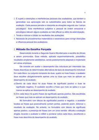 9


2. É sujeito a distorções e interferências pessoais dos avaliadores, que tendem a
     generalizar sua apreciação sob os subordinados para todos os fatores de
     avaliação. Cada pessoa percebe e interpreta as situações segundo seu “campo
     psicológico”. Esta interferência subjetiva e pessoal de ordem emocional e
     psicológica relevam alguns avaliados ao halo effecet ou afeto da esterotipação;
3. Tende a rotinizar e bitolar os resultados das avaliações;
4. Necessita de procedimentos matemáticos e estatísticos para corrigir distorções
     e influencia pessoal dos avaliadores.
      §y|m’q¢§™y’d r wlo ” p£ih —
     o e ow” d˜ o v ‰  d e d Ž
2.
         Desenvolvido durante a Segunda Guerra Mundial para a escolha de oficiais
a serem promovidos. Esse método, aplicado experimentalmente, possibilitou
resultados amplamente satisfatórios, sendo posteriormente adaptado e implantado
em várias empresas.
         Ele consiste em avaliar o desempenho dos indivíduos por intermédio das
frases descritivas de determinadas alternativas de tipos de desempenho individual.
Em cada bloco, ou conjunto composto de duas, quatro ou mais frases, o avaliador
deve escolher obrigatoriamente apenas uma ou duas que mais se aplicam ao
desempenho do avaliado.
a) Dentro de cada bloco há duas frases de significado positivo e duas de
     significado negativo. O avaliador escolhe a frase que mais se aplica e a que
     menos se aplica ao desempenho do avaliado.
b) Em cada bloco há quatro frases de significado apenas positivo. São escolhidas
     as frases que mais se aplicam ao desempenho do avaliado.
         No formulário com blocos de significados positivo e negativo, o avaliador
localiza as frases que possivelmente contam pontos, podendo assim, distorcer o
resultado da avaliação. No entanto, no formulário com blocos de significado
apenas positivo, a presença de frases com um único sentido dificulta a avaliação
dirigida, levando o avaliador a refletir e ponderar sobre cada bloco, escolhendo a
frase mais descritiva do desempenho do avaliado.
 