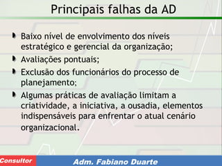Consultoria de Planejamento - CPLAN
Secretaria de Estado da Administração - SEAConsultor Adm. Fabiano Duarte
Principais falhas da AD
Baixo nível de envolvimento dos níveis
estratégico e gerencial da organização;
Avaliações pontuais;
Exclusão dos funcionários do processo de
planejamento;
Algumas práticas de avaliação limitam a
criatividade, a iniciativa, a ousadia, elementos
indispensáveis para enfrentar o atual cenário
organizacional.
 