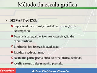 Consultoria de Planejamento - CPLAN
Secretaria de Estado da Administração - SEAConsultor Adm. Fabiano Duarte
Método da escala gráfica
• DESVANTAGENS:
Superficialidade e subjetividade na avaliação do
desempenho
Peca pela categorização e homogeneização das
características
Limitação dos fatores de avaliação
Rigidez e reducionismo.
Nenhuma participação ativa do funcionário avaliado.
Avalia apenas o desempenho passado.
 