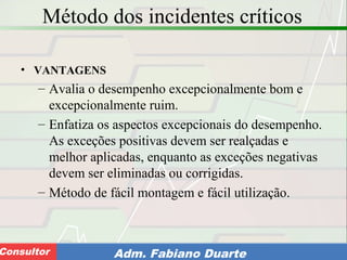 Consultoria de Planejamento - CPLAN
Secretaria de Estado da Administração - SEAConsultor Adm. Fabiano Duarte
Método dos incidentes críticos
• VANTAGENS
– Avalia o desempenho excepcionalmente bom e
excepcionalmente ruim.
– Enfatiza os aspectos excepcionais do desempenho.
As exceções positivas devem ser realçadas e
melhor aplicadas, enquanto as exceções negativas
devem ser eliminadas ou corrigidas.
– Método de fácil montagem e fácil utilização.
 
