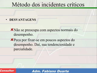 Consultoria de Planejamento - CPLAN
Secretaria de Estado da Administração - SEAConsultor Adm. Fabiano Duarte
Método dos incidentes críticos
• DESVANTAGENS
Não se preocupa com aspectos normais do
desempenho.
Peca por fixar-se em poucos aspectos do
desempenho. Daí, sua tendenciosidade e
parcialidade.
 