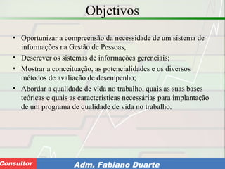 Consultoria de Planejamento - CPLAN
Secretaria de Estado da Administração - SEAConsultor Adm. Fabiano Duarte
Objetivos
• Oportunizar a compreensão da necessidade de um sistema de
informações na Gestão de Pessoas,
• Descrever os sistemas de informações gerenciais;
• Mostrar a conceituação, as potencialidades e os diversos
métodos de avaliação de desempenho;
• Abordar a qualidade de vida no trabalho, quais as suas bases
teóricas e quais as características necessárias para implantação
de um programa de qualidade de vida no trabalho.
 