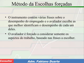 Consultoria de Planejamento - CPLAN
Secretaria de Estado da Administração - SEAConsultor Adm. Fabiano Duarte
Método da Escolhas forçadas
• O instrumento contém várias frases sobre o
desempenho do empregado e o avaliador escolhe as
que melhor identificam o desempenho de cada um
deles.
• O avaliador é forçado a considerar somente os
aspectos do trabalho, baseado nas frases a escolher.
 