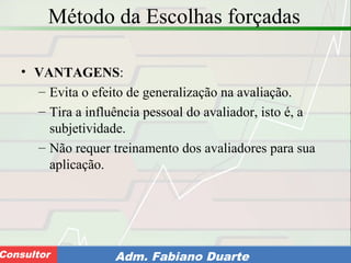 Consultoria de Planejamento - CPLAN
Secretaria de Estado da Administração - SEAConsultor Adm. Fabiano Duarte
Método da Escolhas forçadas
• VANTAGENS:
– Evita o efeito de generalização na avaliação.
– Tira a influência pessoal do avaliador, isto é, a
subjetividade.
– Não requer treinamento dos avaliadores para sua
aplicação.
 