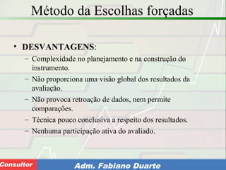 Consultoria de Planejamento - CPLAN
Secretaria de Estado da Administração - SEAConsultor Adm. Fabiano Duarte
Método da Escolhas forçadas
• DESVANTAGENS:
– Complexidade no planejamento e na construção do
instrumento.
– Não proporciona uma visão global dos resultados da
avaliação.
– Não provoca retroação de dados, nem permite
comparações.
– Técnica pouco conclusiva a respeito dos resultados.
– Nenhuma participação ativa do avaliado.
 