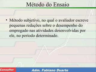 Consultoria de Planejamento - CPLAN
Secretaria de Estado da Administração - SEAConsultor Adm. Fabiano Duarte
Método do Ensaio
• Método subjetivo, no qual o avaliador escreve
pequenas redações sobre o desempenho do
empregado nas atividades desenvolvidas por
ele, no período determinado.
 