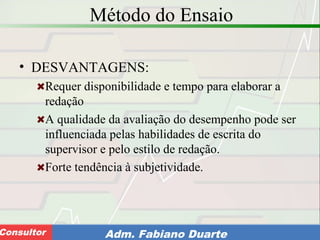 Consultoria de Planejamento - CPLAN
Secretaria de Estado da Administração - SEAConsultor Adm. Fabiano Duarte
Método do Ensaio
• DESVANTAGENS:
Requer disponibilidade e tempo para elaborar a
redação
A qualidade da avaliação do desempenho pode ser
influenciada pelas habilidades de escrita do
supervisor e pelo estilo de redação.
Forte tendência à subjetividade.
 