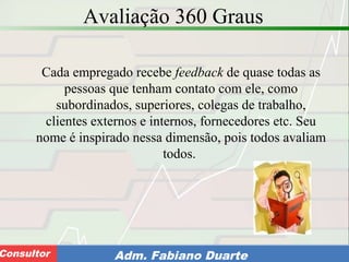 Consultoria de Planejamento - CPLAN
Secretaria de Estado da Administração - SEAConsultor Adm. Fabiano Duarte
Avaliação 360 Graus
Cada empregado recebe feedback de quase todas as
pessoas que tenham contato com ele, como
subordinados, superiores, colegas de trabalho,
clientes externos e internos, fornecedores etc. Seu
nome é inspirado nessa dimensão, pois todos avaliam
todos.
 