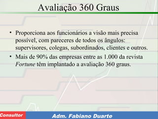 Consultoria de Planejamento - CPLAN
Secretaria de Estado da Administração - SEAConsultor Adm. Fabiano Duarte
Avaliação 360 Graus
• Proporciona aos funcionários a visão mais precisa
possível, com pareceres de todos os ângulos:
supervisores, colegas, subordinados, clientes e outros.
• Mais de 90% das empresas entre as 1.000 da revista
Fortune têm implantado a avaliação 360 graus.
 