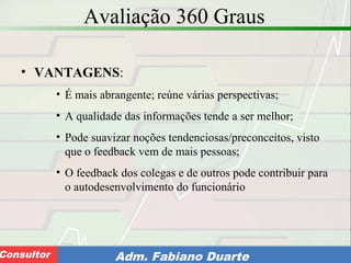 Consultoria de Planejamento - CPLAN
Secretaria de Estado da Administração - SEAConsultor Adm. Fabiano Duarte
Avaliação 360 Graus
• VANTAGENS:
• É mais abrangente; reúne várias perspectivas;
• A qualidade das informações tende a ser melhor;
• Pode suavizar noções tendenciosas/preconceitos, visto
que o feedback vem de mais pessoas;
• O feedback dos colegas e de outros pode contribuir para
o autodesenvolvimento do funcionário
 