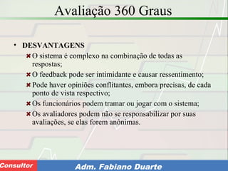 Consultoria de Planejamento - CPLAN
Secretaria de Estado da Administração - SEAConsultor Adm. Fabiano Duarte
Avaliação 360 Graus
• DESVANTAGENS
O sistema é complexo na combinação de todas as
respostas;
O feedback pode ser intimidante e causar ressentimento;
Pode haver opiniões conflitantes, embora precisas, de cada
ponto de vista respectivo;
Os funcionários podem tramar ou jogar com o sistema;
Os avaliadores podem não se responsabilizar por suas
avaliações, se elas forem anônimas.
 
