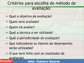 Consultoria de Planejamento - CPLAN
Secretaria de Estado da Administração - SEAConsultor Adm. Fabiano Duarte
Critérios para escolha do método de
avaliação:
Qual o objetivo da avaliação?
Quem será avaliado?
Quem irá avaliar?
Qual a técnica a ser utilizada?
Qual a periodicidade da avaliação?
Que indicadores ou fatores de desempenho
serão utilizados?
O que será feito com os resultados da
avaliação?
 