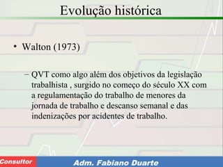 Consultoria de Planejamento - CPLAN
Secretaria de Estado da Administração - SEAConsultor Adm. Fabiano Duarte
Evolução histórica
• Walton (1973)
– QVT como algo além dos objetivos da legislação
trabalhista , surgido no começo do século XX com
a regulamentação do trabalho de menores da
jornada de trabalho e descanso semanal e das
indenizações por acidentes de trabalho.
 