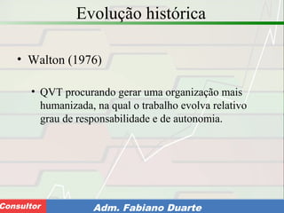 Consultoria de Planejamento - CPLAN
Secretaria de Estado da Administração - SEAConsultor Adm. Fabiano Duarte
Evolução histórica
• Walton (1976)
• QVT procurando gerar uma organização mais
humanizada, na qual o trabalho evolva relativo
grau de responsabilidade e de autonomia.
 