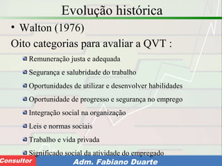 Consultoria de Planejamento - CPLAN
Secretaria de Estado da Administração - SEAConsultor Adm. Fabiano Duarte
Evolução histórica
• Walton (1976)
Oito categorias para avaliar a QVT :
Remuneração justa e adequada
Segurança e salubridade do trabalho
Oportunidades de utilizar e desenvolver habilidades
Oportunidade de progresso e segurança no emprego
Integração social na organização
Leis e normas sociais
Trabalho e vida privada
Significado social da atividade do empregado
 