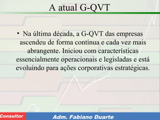 Consultoria de Planejamento - CPLAN
Secretaria de Estado da Administração - SEAConsultor Adm. Fabiano Duarte
A atual G-QVT
• Na última década, a G-QVT das empresas
ascendeu de forma contínua e cada vez mais
abrangente. Iniciou com características
essencialmente operacionais e legisladas e está
evoluindo para ações corporativas estratégicas.
 