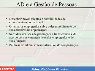 Consultoria de Planejamento - CPLAN
Secretaria de Estado da Administração - SEAConsultor Adm. Fabiano Duarte
AD e a Gestão de Pessoas
• Descobrir novos talentos e possibilidades de
crescimento na organização;
• Orientar os empregados sobre o desenvolvimento de
suas carreiras na organização;
• Subsidiar decisões de promoções e transferências, de
acordo com as características dos empregados e de
suas funções;
• Políticas de administração salarial ou de compensação.
 