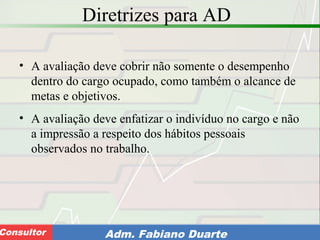 Consultoria de Planejamento - CPLAN
Secretaria de Estado da Administração - SEAConsultor Adm. Fabiano Duarte
Diretrizes para AD
• A avaliação deve cobrir não somente o desempenho
dentro do cargo ocupado, como também o alcance de
metas e objetivos.
• A avaliação deve enfatizar o indivíduo no cargo e não
a impressão a respeito dos hábitos pessoais
observados no trabalho.
 