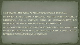 A EDUCAÇÃO É UM PROCESSO AO MESMO TEMPO, SOCIAL E INDIVIDUAL.
DO PONTO DE VISTA SOCIAL, A EDUCAÇÃO PODE SER ENTENDIDA COMO A
INTERFERÊNCIA QUE A SOCIEDADE EXERCE NO DESENVOLVIMENTO DOS
INDIVIDUOS, COM O INTUITO DE SE MANTER E DE SE REPRODUZIR.
DO PONTO DE VISTA INDIVIDUAL, A EDUCAÇÃO É O DESENVOLVIMENTO DA PESSOA
NO QUE DIZ RESPEITO ÀS SUAS CARACTERÍSTICAS DE SER HUMANO, AO SEU
POTENCIAL E À SUA PARTICIPAÇÃO NA SOCIEDADE.
 