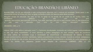 Brandão(1986), nos diz que educação é todo conhecimento adquirido com a vivência em sociedade. Sendo assim, o ato
educacional ocorre no ônibus, em casa, na igreja, na família e todos nós fazemos parte deste processo.
Ninguém escapa da educação. Em casa, na rua, na igreja ou na escola, de um modo ou de muitos, todos nós
envolvemos pedaços da vida com ela: para
aprender, para ensinar, para aprender-e-ensinar. Para saber, para fazer, para ser ou para conviver, todos os dias misturamos
a vida com a educação. Com uma ou com várias: educação? Educações.
(BRANDÃO, 1985, p. 7)
Libâneo (2002, p.26) define a educação como “[...] fenômeno plurifacetado, ocorrendo em muitos lugares, institucionalizado
ou não, sob várias modalidades”. O autor identifica a prática pedagógica em seus variados meios de ocorrência.
Em várias esferas da sociedade surge a necessidade de disseminação e internalização de saberes e modos
de ação (conhecimentos, conceitos, habilidades, hábitos, procedimentos, crenças, atitudes), levando as práticas pedagógicas.
Mesmo no âmbito da vida privada, diversas práticas educativas levam inevitavelmente a atividades de cunho pedagógico na
cidade, na família nos pequenos grupos, nas relações de vizinhança. (LIBÂNEO, 2002, p. 27)
 