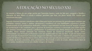 Ao encetar a leitura de um artigo escrito por Terezinha Saraiva, onde ela fala que, competia a família a
educação de seus filhos e à escola o ensinar, percebeu que hoje, em pleno século XXI, muitos pais
inverteram essa ação..
Segundo diversos autores e estudiosos cabe a Educação iniciar um processo de aprendizagem continuo que
possibilite crianças, jovens e adultos, alcançarem a excelência em suas habilidades cognitivas e sociais,
transformando-se em profissionais dedicados, críticos e especializados em suas áreas de atuação. O papel
da escolarização é dar condições para o processo de formação contínua e continuada para todos aqueles
que anseiam crescer como pessoas e profissionais. O profissional que almeja destacar-se no mercado de
trabalho, ficará sempre antenado em inúmeras formas de manter-se atualizado, dando assim,
continuidade a sua formação profissional e com isso qualificando sua mão de obra. A ação de ensinar tem
como princípio fundamental a formação integral do indivíduo, bem como, o objetivo de prepará-lo para o
espírito de liderança, de consciência crítica, ética e moral, para que ele possa aprender a viver e conviver em
sociedade, de forma consciente, ativa, participativa, discernindo o certo do errado, diferenciando bem de
mal e assim, transformar-se em um cidadão integro e de respeito.
 