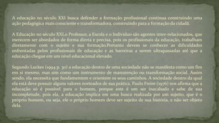 A educação no século XXI busca defender a formação profissional contínua construindo uma
ação pedagógica mais consciente e transformadora, construindo para a formação da cidadã.
A Educação no século XXI,o Professor, a Escola e o Individuo são agentes inter-relacionados, que
merecem ser abordados de forma direta e precisa, pois os profissionais da educação, trabalham
diretamente com o sujeito e sua formação.Portanto devem se conhecer as dificuldades
enfrentadas pelos profissionais de educação e as barreiras a serem ultrapassadas até que a
educação chegue em um nível educacional elevado.
Segundo Luckes (1994 p. 30) a educação dentro de uma sociedade não se manifesta como um fim
em si mesmo, mas sim como um instrumento de manutenção ou transformação social. Assim
sendo, ela necessita que fundamentem e orientem os seus caminhos. A sociedade dentro da qual
ela está deve possuir alguns valores norteados de sua prática. Paulo Freire (1976) nos afirma que a
educação só é possível para o homem, porque este é um ser inacabado e sabe de sua
incompletude, pois ela, a educação implica em uma busca realizada por um sujeito, que é o
próprio homem, ou seja, ele o próprio homem deve ser sujeito de sua história, e não ser objeto
dela.
 