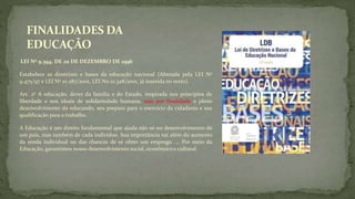 FINALIDADES DA
EDUCAÇÃO
LEI Nº 9.394, DE 20 DE DEZEMBRO DE 1996
Estabelece as diretrizes e bases da educação nacional (Alterada pela LEI Nº
9.475/97 e LEI Nº 10.287/2001, LEI No 10.328/2001, já inserida no texto).
Art. 2º A educação, dever da família e do Estado, inspirada nos princípios de
liberdade e nos ideais de solidariedade humana, tem por finalidade o pleno
desenvolvimento do educando, seu preparo para o exercício da cidadania e sua
qualificação para o trabalho.
A Educação é um direito fundamental que ajuda não só no desenvolvimento de
um país, mas também de cada indivíduo. Sua importância vai além do aumento
da renda individual ou das chances de se obter um emprego. ... Por meio da
Educação, garantimos nosso desenvolvimento social, econômico e cultural.
 