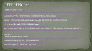 MESTRADOS FUNIBER
http://artigos.netsaber.com.br/resumo_artigo_42084/artigo_sobre_que-e-educacao-segundo-demerval-
saviani
SABER COLETIVO – DISCUTINDO E APRENDENDO A PEDAGOGIA
http://sabercoletivopedagogia.blogspot.com/2009/05/o-que-e-educacao.html
ABMES – ASSOCIAÇÂO BRASILEIRA DE MANTENEDORAS DO ENSINO SUERIOR
https://blog.abmes.org.br/?p=10918&cpage=1
LEI Nº 9.394, DE 20 DE DEZEMBRO DE 1996
http://www.cp2.g12.br/alunos/leis/lei_diretrizes_bases.htm
Aula_01.indd 9 5/31/2004, 9:18:21 AM Didática | A inter-relação da Educação com a Pedagogia e a Didática
https://graduacao.cederj.edu.br/ava/pluginfile.php/263095/mod_resource/content/7/Aula%201.pdf
IMAGENS:
Crédito: © kromkrathog/ Fotolia
https://educacaointegral.org.br/metodologias/qual-a-importancia-da-familia-na-educacao-integral
Postado há 4th July 2012 por Dardânia e Hudson
http://tecnologiasemidiaseducacionais.blogspot.com
Biblioteca digital da Câmara dos Deputados
file:///C:/Users/brait/Downloads/ldb_13ed%20(1).pdf
 