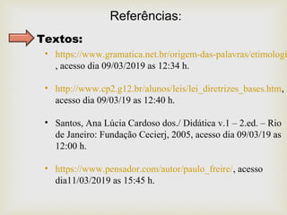 Referências:
Textos:
• https://www.gramatica.net.br/origem-das-palavras/etimologi
, acesso dia 09/03/2019 as 12:34 h.
• http://www.cp2.g12.br/alunos/leis/lei_diretrizes_bases.htm,
acesso dia 09/03/19 as 12:40 h.
• Santos, Ana Lúcia Cardoso dos./ Didática v.1 – 2.ed. – Rio
de Janeiro: Fundação Cecierj, 2005, acesso dia 09/03/19 as
12:00 h.
• https://www.pensador.com/autor/paulo_freire/, acesso
dia11/03/2019 as 15:45 h.
 