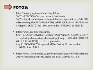 FOTOS:
• https://www.google.com/search?q=Educa
%C3%A7%C3%A3o+para+a+sociedade+no+s
%C3%A9culo+XXI&source=lnms&tbm=isch&sa=X&ved=0ahUKE
wi8sqmu2vrgAhXPF7kGHbInC9IQ_AUIESgE&biw=1236&bih=56
8#imgrc=32K9qT2_4a6_2M:, acesso dia 11/03/2019 as 15:38 h.
• https://www.google.com/search?
biw=1236&bih=568&tbm=isch&sa=1&ei=9qmGXOOEON_Z5OUP
vJGagAs&q=duvidas&oq=duvidas&gs_l=img.3..0l10.2608.2608..29
60...0.0..0.169.169.0j1......1....1..gws-wiz-
img.TxFNSbFFRCY#imgrc=vLMMrrrDaKxjcM:, acesso dia
11/03/2019 as 15:38 h.
• https://www.vitormeireles.sc.gov.br/noticias/index/ver/codMapaItem/
20246/codNoticia/515855, acesso dia 11/03/2019 as 15:38 h.
 
