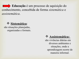 EducaçãoEducação é um processo de aquisição do
conhecimento, concebida de forma sistemática e
assistemática.
 Sistemática:
são situações planejadas,
organizadas e formais.
 Assistemática:
são vivências diárias em
diversos ambientes e
situações, onde a
aprendizagem ocorre de
maneira informal.
 