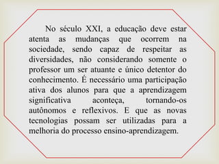 No século XXI, a educação deve estar
atenta as mudanças que ocorrem na
sociedade, sendo capaz de respeitar as
diversidades, não considerando somente o
professor um ser atuante e único detentor do
conhecimento. É necessário uma participação
ativa dos alunos para que a aprendizagem
significativa aconteça, tornando-os
autônomos e reflexivos. E que as novas
tecnologias possam ser utilizadas para a
melhoria do processo ensino-aprendizagem.
 