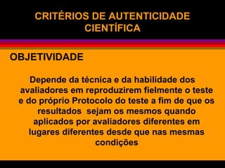 CRITÉRIOS DE AUTENTICIDADE
CIENTÍFICA
OBJETIVIDADE
Depende da técnica e da habilidade dos
avaliadores em reproduzirem fielmente o teste
e do próprio Protocolo do teste a fim de que os
resultados sejam os mesmos quando
aplicados por avaliadores diferentes em
lugares diferentes desde que nas mesmas
condições
 