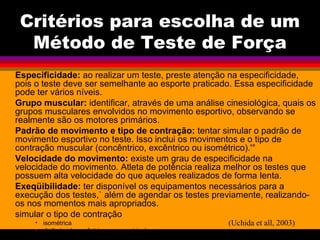 Critérios para escolha de um
Método de Teste de Força
Especificidade: ao realizar um teste, preste atenção na especificidade,
pois o teste deve ser semelhante ao esporte praticado. Essa especificidade
pode ter vários níveis.
Grupo muscular: identificar, através de uma análise cinesiológica, quais os
grupos musculares envolvidos no movimento esportivo, observando se
realmente são os motores primários.
Padrão de movimento e tipo de contração: tentar simular o padrão de
movimento esportivo no teste. Isso inclui os movimentos e o tipo de
contração muscular (concêntrico, excêntrico ou isométrico).'°
Velocidade do movimento: existe um grau de especificidade na
velocidade do movimento. Atleta de potência realiza melhor os testes que
possuem alta velocidade do que aqueles realizados de forma lenta.
Exeqüibilidade: ter disponível os equipamentos necessários para a
execução dos testes,` além de agendar os testes previamente, realizando-
os nos momentos mais apropriados.
simular o tipo de contração
• isométrica
• dinâmica ( concêntrica ou excentrica)
(Uchida et all, 2003)
 