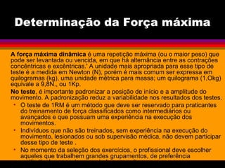 Determinação da Força máxima
A força máxima dinâmica é uma repetição máxima (ou o maior peso) que
pode ser levantada ou vencida, em que há alternância entre as contrações
concêntricas e excêntricas.' A unidade mais apropriada para esse tipo de
teste é a medida em Newton (N), porém é mais comum ser expressa em
quilogramas (kg), uma unidade métrica para massa; um quilograma (1,Okg)
equivale a 9,8N., ou 1Kp.
No teste, é importante padronizar a posição de início e a amplitude do
movimento. A padronização reduz a variabilidade nos resultados dos testes.
• O teste de 1RM é um método que deve ser reservado para praticantes
do treinamento de força classificados como intermediários ou
avançados e que possuam uma experiência na execução dos
movimentos.
• Indivíduos que não são treinados, sem experiência na execução do
movimento, lesionados ou sob supervisão médica, não devem participar
desse tipo de teste .
• No momento da seleção dos exercícios, o profissional deve escolher
aqueles que trabalhem grandes grupamentos, de preferência
multiarticulares, mais apropriados para altas cargas.
 