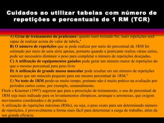 Cuidados ao utilizar tabelas com número de
repetições e percentuais de 1 RM (TCR)
A) Grau de treinamento do praticante: quanto mais treinado for, mais repetições será
capaz de realizar acima do valor de tabela.'
B) O número de repetições que se pode realizar por meio do percentual de 1RM foi
estimado por meio de uma série apenas, portanto quando o praticante realiza várias séries,
pode ser necessário diminuir o peso para completar o número de repetições desejadas.
C) A utilização de equipamentos guiados pode gerar um número maior de repetições do
que o mesmo percentual para peso livre
D) A utilização de grande massa muscular pode resultar em um número de repetições
maiores que um músculo pequeno para um mesmo percentual de 1RM."
E) No teste de 1RM perde-se muito tempo, portanto não é muito prático na avaliação por
períodos curtos como, por exemplo, semanalmente.
Fleck e Kraemer (1997) sugerem que para a prescrição de treinamento, o uso do percentual de
1RM seja mais indicado para os levantamentos olímpicos, arranque e arremesso, que exigem
movimentos coordenados e de potência.
A utilização de repetições máximas (RMs), ou seja, o peso exato para um determinado número
de repetições, é provavelmente a forma mais fácil para determinar a carga de trabalho, além da
sua grande eficácia.
 