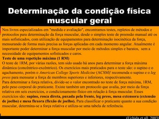 Determinação da condição física
muscular geral
Nos livros especializados em "medida e avaliação", encontramos testes, repletos de métodos e
protocolos para determinação da força muscular, desde o simples teste de preensão manual até os
mais sofisticados, com utilização de equipamentos para determinação isocinética da força,
mensurando de forma mais precisa as forças aplicadas em cada momento angular. Atualmente é
importante poder determinar a força muscular por meio de métodos simples e baratos, sem a
necessidade de equipamentos sofisticados e caros.
Teste de uma repetição máxima (1 RM)
O teste de 1RM, por várias razões, tem sido usado há anos para determinar a força máxima
dinâmica (concêntrico-excêntrico). Os exercícios mais praticados para o teste são: o supino e o
agachamento, porém o American College Sports Medicine (ACSM)' recomenda o supino e o leg
press para mensurar a força de membros superiores e inferiores, respectivamente.
Para determinar a força relativa, divide-se o valor encontrado no teste de força máxima, 1RM,
pelo peso corporal do praticante. Existe também um protocolo que avalia, por meio da força
relativa em seis exercícios, o condicionamento físico em relação à força muscular. Esses
exercícios são: supino, rosca direta, puxada pela frente, leg press, mesa extensora (extensão
de joelho) e mesa flexora (flexão de joelho). Para classificar o praticante quanto a sua condição
muscular, determina-se a força relativa e utiliza-se uma tabela de referência.
 