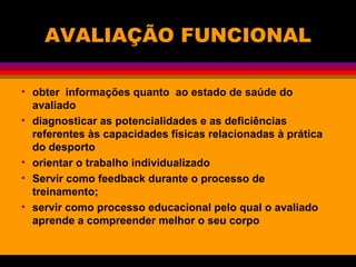 AVALIAÇÃO FUNCIONAL
• obter informações quanto ao estado de saúde do
avaliado
• diagnosticar as potencialidades e as deficiências
referentes às capacidades físicas relacionadas à prática
do desporto
• orientar o trabalho individualizado
• Servir como feedback durante o processo de
treinamento;
• servir como processo educacional pelo qual o avaliado
aprende a compreender melhor o seu corpo
 