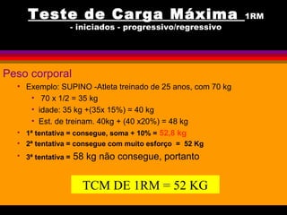 Teste de Carga Máxima 1RM
- iniciados - progressivo/regressivo
Peso corporal
• Exemplo: SUPINO -Atleta treinado de 25 anos, com 70 kg
• 70 x 1/2 = 35 kg
• idade: 35 kg +(35x 15%) = 40 kg
• Est. de treinam. 40kg + (40 x20%) = 48 kg
• 1ª tentativa = consegue, soma + 10% = 52,8 kg
• 2ª tentativa = consegue com muito esforço = 52 Kg
• 3ª tentativa = 58 kg não consegue, portanto
TCM DE 1RM = 52 KG
 