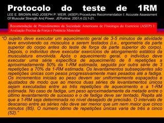 Protocolo do teste de 1RM
LEE E. BROWN AND JOSEPH P. WEIR. (ASEP) Procedures Recommendation I: Accurate Assessment
Of Muscular Strength And Power. JEPonline. 2001;4 (3):1-21.
“O sujeito deve executar um aquecimento geral de 3-5 minutos de atividade
leve envolvendo os músculos a serem testados (i.e., ergometria da parte
superior do corpo antes do teste de força da parte superior do corpo).
Depois, o indivíduo deve executar exercícios de alongamento estático da
musculatura envolvida. Após o aquecimento geral, o indivíduo deve
executar uma série específica de aquecimento de 8 repetições a
aproximadamente 50% da 1-RM estimada, seguida por outra série de 3
repetições a 70% da 1-RM estimada. Os levantamentos subseqüentes são
repetições únicas com pesos progressivamente mais pesados até a fadiga.
Os incrementos iniciais ao peso devem ser uniformemente espaçados e
ajustados de modo que ao menos duas séries de levantamentos únicos
sejam executadas entre as três repetições de aquecimento e a 1-RM
estimada. No caso de fadiga, um peso aproximadamente da metade entre o
último levantamento de sucesso e o de fadiga deve ser tentado. Repita até
que a 1-RM seja determinada no nível desejado de precisão. O intervalo de
descanso entre as séries não deve ser menor que um nem maior que cinco
minutos (85). O número ótimo de repetições únicas varia de três a cinco
(52).”
Recomendação de Procedimentos da Sociedade Americana de Fisiologia do Exercício (ASEP) I:
Avaliação Precisa da Força e Potência Muscular
 