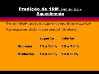 •Tem por objetivo preparar o segmento corporal para o exercício
•Recomenda em relação ao peso corporal (não obesos)
superior inferior
Homens 15 a 30 % 10 a 70 %
Mulheres 10 a 20 % 10 a 50%
Predição de 1RM BAECLE (1992) -
Aquecimento
 