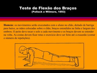 Teste de Flexão dos Braços
(Pollock e Wilmore, 1993)
Homens: os movimentos serão executados com o aluno no chão, deitado de barriga
para baixo, as mãos colocadas sobre o chão, braços estendidos na linha e largura dos
ombros. O peito deve tocar o solo a cada movimento e os braços devem se estender
na volta. As costas devem ficar retas o exercício deve ser feito até a exaustão (contar
o número de repetições).
 