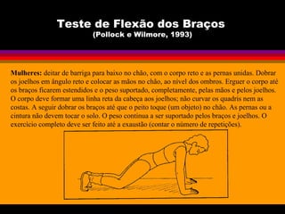 Teste de Flexão dos Braços
(Pollock e Wilmore, 1993)
Mulheres: deitar de barriga para baixo no chão, com o corpo reto e as pernas unidas. Dobrar
os joelhos em ângulo reto e colocar as mãos no chão, ao nível dos ombros. Erguer o corpo até
os braços ficarem estendidos e o peso suportado, completamente, pelas mãos e pelos joelhos.
O corpo deve formar uma linha reta da cabeça aos joelhos; não curvar os quadris nem as
costas. A seguir dobrar os braços até que o peito toque (um objeto) no chão. As pernas ou a
cintura não devem tocar o solo. O peso continua a ser suportado pelos braços e joelhos. O
exercício completo deve ser feito até a exaustão (contar o número de repetições).
 