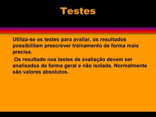Testes
Utiliza-se os testes para avaliar, os resultados
possibilitam prescrever treinamento de forma mais
precisa.
Os resultado nos testes de avaliação devem ser
analisados de forma geral e não isolada. Normalmente
são valores absolutos.
 